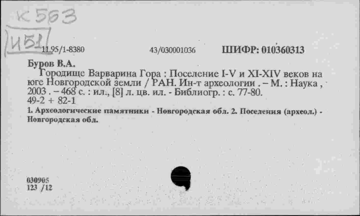 ﻿£5/1-8380
43/030001036 ШИФР: 010360313
Городище Варварина Гора : Поселение I-V и XI-XIV веков на юге Новгородской земли / РАН. Ин-т археологии . - М. : Наука, 2003. - 468 с. : ил., Г81 л. цв. ил. - Библиогр. : с. 77-80. 49-2 + 82-1
1. Археологические памятники - Новгородская обл. 2. Поселения (археол.) -Новгородская обл.
030905
123 /12
